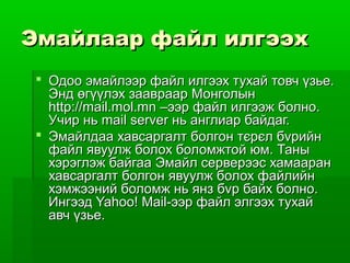 Эмайлаар файл илгээх
  Одоо эмайлээр файл илгээх тухай товч үзье.
   Энд өгүүлэх заавраар Монголын
   http://mail.mol.mn –ээр файл илгээж болно.
   Учир нь mail server нь англиар байдаг.
  Эмайлдаа хавсаргалт болгон тєрєл бvрийн
   файл явуулж болох боломжтой юм. Таны
   хэрэглэж байгаа Эмайл серверээс хамааран
   хавсаргалт болгон явуулж болох файлийн
   хэмжээний боломж нь янз бvр байх болно.
   Ингээд Yahoo! Mail-ээр файл элгээх тухай
   авч үзье.
 