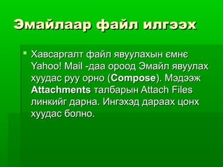 Эмайлаар файл илгээх

  Хавсаргалт файл явуулахын ємнє
   Yahoo! Mail -даа ороод Эмайл явуулах
   хуудас руу орно (Compose). Мэдээж
   Attachments талбарын Attach Files
   линкийг дарна. Ингэхэд дараах цонх
   хуудас болно.
 