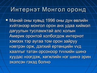 Интернэт Монгол оронд
   Манай оны хувьд 1996 оны дун өвлийн
    хvйтэнээр монгол орон анх удаа хиймэл
    дагуулын тусламжтай алс холын
    Америк оронтой холбогдож интернэт
    хэмээх тэр аугаа том орон зайруу
    нэвтрэн орж, дэлхий ертөнцийн vvд
    хаалгыг татан орсоноор тvvхийн шинэ
    хуудас нээгдэж, хөгжлийн нэг шинэ эрин
    эхэлсэн гэхэд болно
 