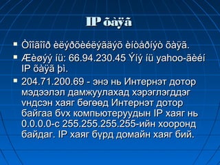 IP õàÿã
   Òîîãîîð èëýðõèéëýãäýõ èíòåðíýò õàÿã.
   Æèøýý íü: 66.94.230.45 Ýíý íü yahoo-ãèéí
    IP õàÿã þì.
   204.71.200.69 - энэ нь Интернэт дотор
    мэдээлэл дамжуулахад хэрэглэгддэг
    vндсэн хаяг бөгөөд Интернэт дотор
    байгаа бvх компьютеруудын IP хаяг нь
    0.0.0.0-с 255.255.255.255-ийн хооронд
    байдаг. IP хаяг бүрд домайн хаяг бий.
 