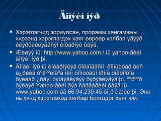 Äîìýéí íýð
   Хэрэглэгчид зориулсан, прорамм хангамжны
    хvрээнд хэрэглэгдэх хаяг өөрөөр хэлбэл үãýýð
    èëýðõèéëýãäñýí èíòåðíýò õàÿã.
   Æèøýý íü: http://www.yahoo.com / íü yahoo-ãèéí
    äîìýéí íýð þì.
   Äîìàéí íýð íü èíòåðíýòýä õîëáîãäñîí êîìïüþòåð òóñ
    á¿ðèéã òºëººëïäºã îëîí òîîíóóäûí îðîíä òîãòîîõîä
    õÿëáàð ¿ñãýí òýìäýãëýãýý õýðýãëýäýã þì. ªºðººð
    õýëáýë Yahoo-ãèéí âýá ñåðâåðèéí õàÿã íü
    www.yahoo.com áà 66.94.230.45 õî¸ð èæèë þì. Энэ
    нь хvнд хэрэглэхэд хялбар болгодог хаяг юм.
 