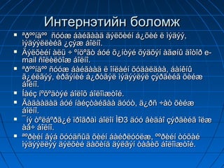 Интернэтийн боломж
   ªðººíäºº ñóóæ áàéãààä äýëõèéí á¿õèé ë ìýäýý,
    ìýäýýëëèéã ¿çýæ áîëíî.
   Äýëõèéí àëü ÷ ºíöºãò áóé õ¿íòýé õýäõýí àãøíû äîòîð e-
    mail ñîëèëöîæ áîëíî.
   ªðººíäºº ñóóæ áàéãààä ë îíëàéí õóäàëäàà, áàíêíû
    ã¿éëãýý, èðãýíèé á¿ðòãýë ìýäýýëýë çýðãèéã õèéæ
    áîëíî.
   Íàéç íºõºäòýé áîëîõ áîëîìæòîé.
   Ãàäààäàä áóé íàéçòàéãàà äóóò, ä¿ðñ ÷àò õèéæ
    áîëíî.
   ¯íý òºëáºðã¿é ïðîãðàì áîëîí ÌÐ3 äóó âèäåî çýðãèéã îëæ
    àâ÷ áîëíî.
   ªºðèéí âýá õóóäñûã õèéí áàéðëóóëæ, ººðèéí òóõàé
    ìýäýýëëýý äýëõèé äàõèíä äýëãýí òàâèõ áîëîìæòîé.
 