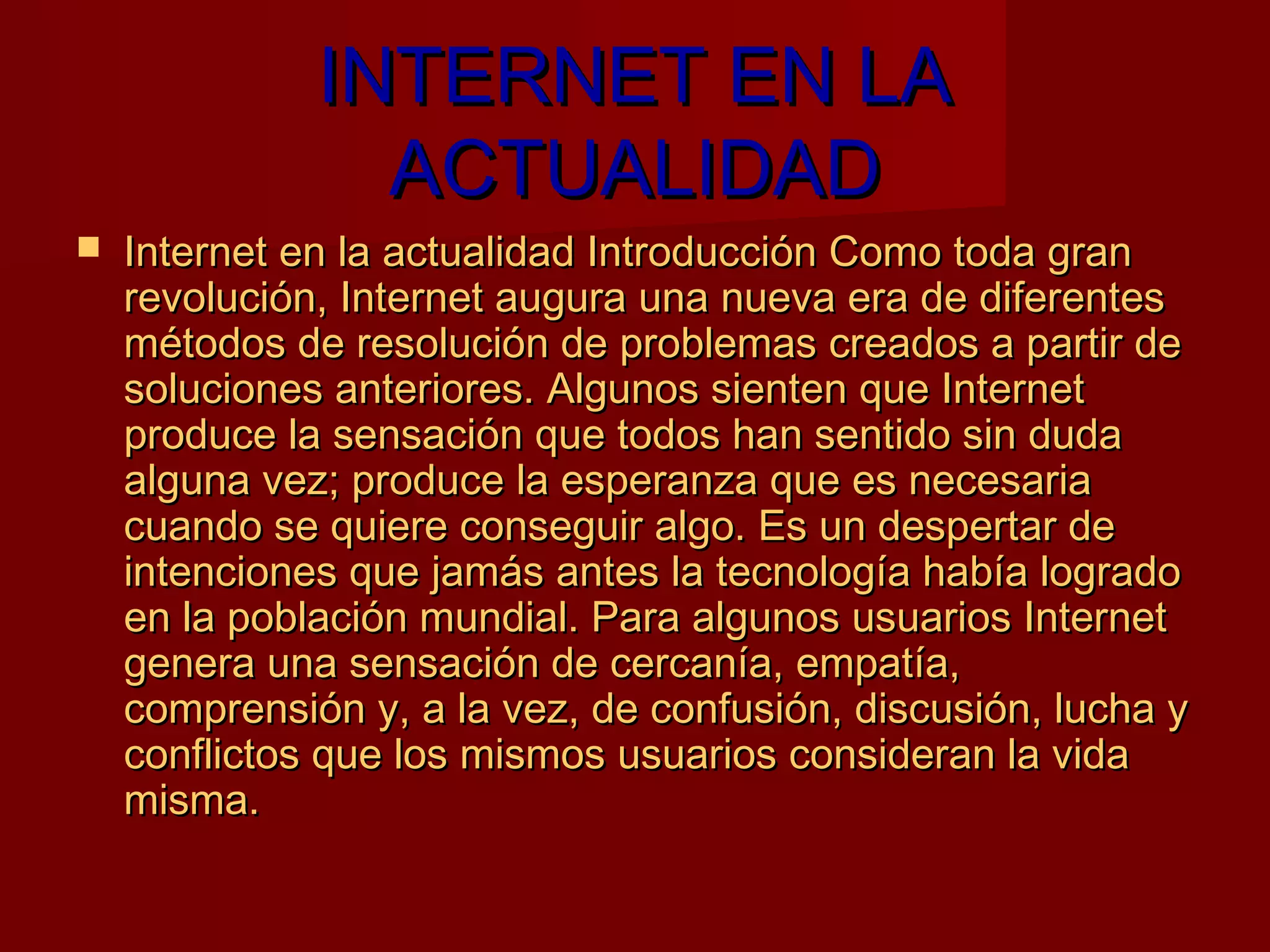 INTERNET EN LA
                ACTUALIDAD
   Internet en la actualidad Introducción Como toda gran
    revolución, Internet augura una nueva era de diferentes
    métodos de resolución de problemas creados a partir de
    soluciones anteriores. Algunos sienten que Internet
    produce la sensación que todos han sentido sin duda
    alguna vez; produce la esperanza que es necesaria
    cuando se quiere conseguir algo. Es un despertar de
    intenciones que jamás antes la tecnología había logrado
    en la población mundial. Para algunos usuarios Internet
    genera una sensación de cercanía, empatía,
    comprensión y, a la vez, de confusión, discusión, lucha y
    conflictos que los mismos usuarios consideran la vida
    misma.
 