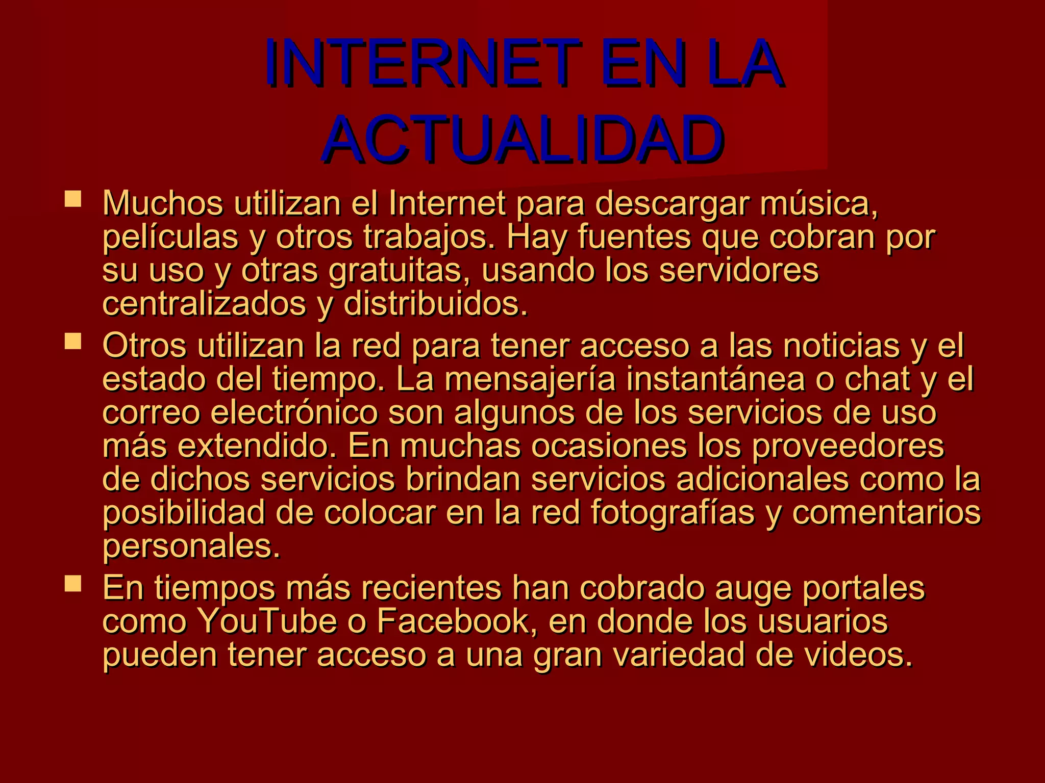 INTERNET EN LA
                ACTUALIDAD
   Muchos utilizan el Internet para descargar música,
    películas y otros trabajos. Hay fuentes que cobran por
    su uso y otras gratuitas, usando los servidores
    centralizados y distribuidos.
   Otros utilizan la red para tener acceso a las noticias y el
    estado del tiempo. La mensajería instantánea o chat y el
    correo electrónico son algunos de los servicios de uso
    más extendido. En muchas ocasiones los proveedores
    de dichos servicios brindan servicios adicionales como la
    posibilidad de colocar en la red fotografías y comentarios
    personales.
   En tiempos más recientes han cobrado auge portales
    como YouTube o Facebook, en donde los usuarios
    pueden tener acceso a una gran variedad de videos.
 