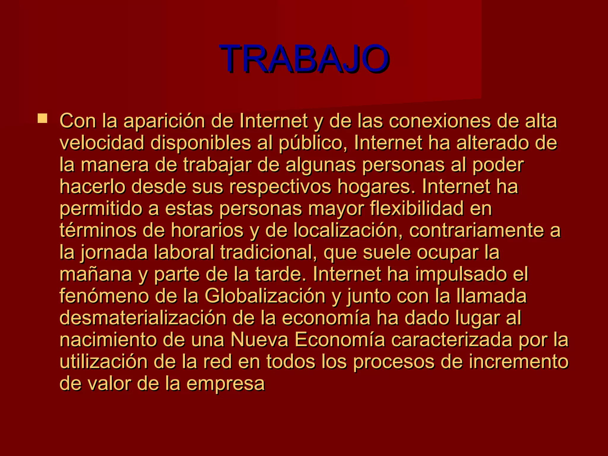 TRABAJO
   Con la aparición de Internet y de las conexiones de alta
    velocidad disponibles al público, Internet ha alterado de
    la manera de trabajar de algunas personas al poder
    hacerlo desde sus respectivos hogares. Internet ha
    permitido a estas personas mayor flexibilidad en
    términos de horarios y de localización, contrariamente a
    la jornada laboral tradicional, que suele ocupar la
    mañana y parte de la tarde. Internet ha impulsado el
    fenómeno de la Globalización y junto con la llamada
    desmaterialización de la economía ha dado lugar al
    nacimiento de una Nueva Economía caracterizada por la
    utilización de la red en todos los procesos de incremento
    de valor de la empresa
 