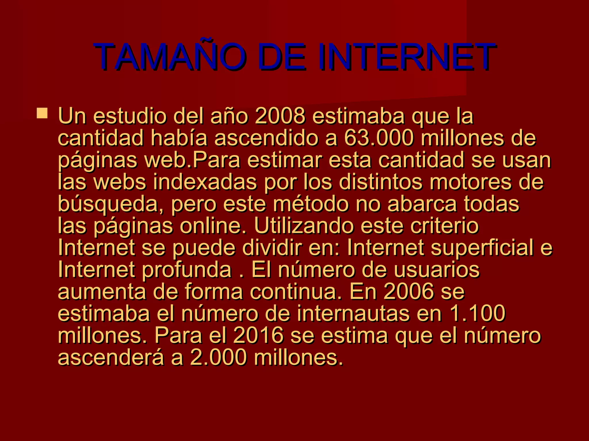 TAMAÑO DE INTERNET
   Un estudio del año 2008 estimaba que la
    cantidad había ascendido a 63.000 millones de
    páginas web.Para estimar esta cantidad se usan
    las webs indexadas por los distintos motores de
    búsqueda, pero este método no abarca todas
    las páginas online. Utilizando este criterio
    Internet se puede dividir en: Internet superficial e
    Internet profunda . El número de usuarios
    aumenta de forma continua. En 2006 se
    estimaba el número de internautas en 1.100
    millones. Para el 2016 se estima que el número
    ascenderá a 2.000 millones.
 