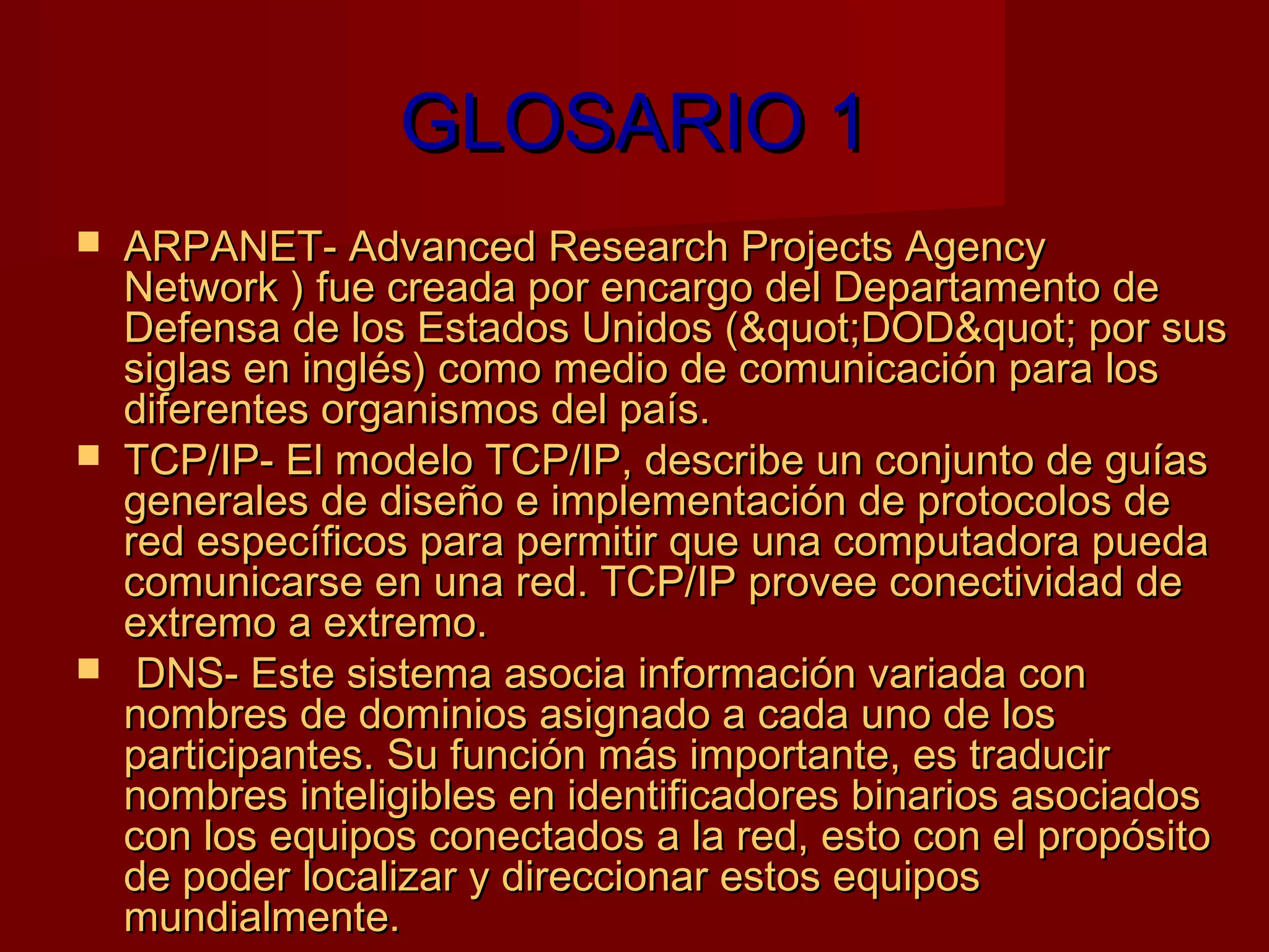 GLOSARIO 1
   ARPANET- Advanced Research Projects Agency
    Network ) fue creada por encargo del Departamento de
    Defensa de los Estados Unidos (&quot;DOD&quot; por sus
    siglas en inglés) como medio de comunicación para los
    diferentes organismos del país.
   TCP/IP- El modelo TCP/IP, describe un conjunto de guías
    generales de diseño e implementación de protocolos de
    red específicos para permitir que una computadora pueda
    comunicarse en una red. TCP/IP provee conectividad de
    extremo a extremo.
    DNS- Este sistema asocia información variada con
    nombres de dominios asignado a cada uno de los
    participantes. Su función más importante, es traducir
    nombres inteligibles en identificadores binarios asociados
    con los equipos conectados a la red, esto con el propósito
    de poder localizar y direccionar estos equipos
    mundialmente.
 