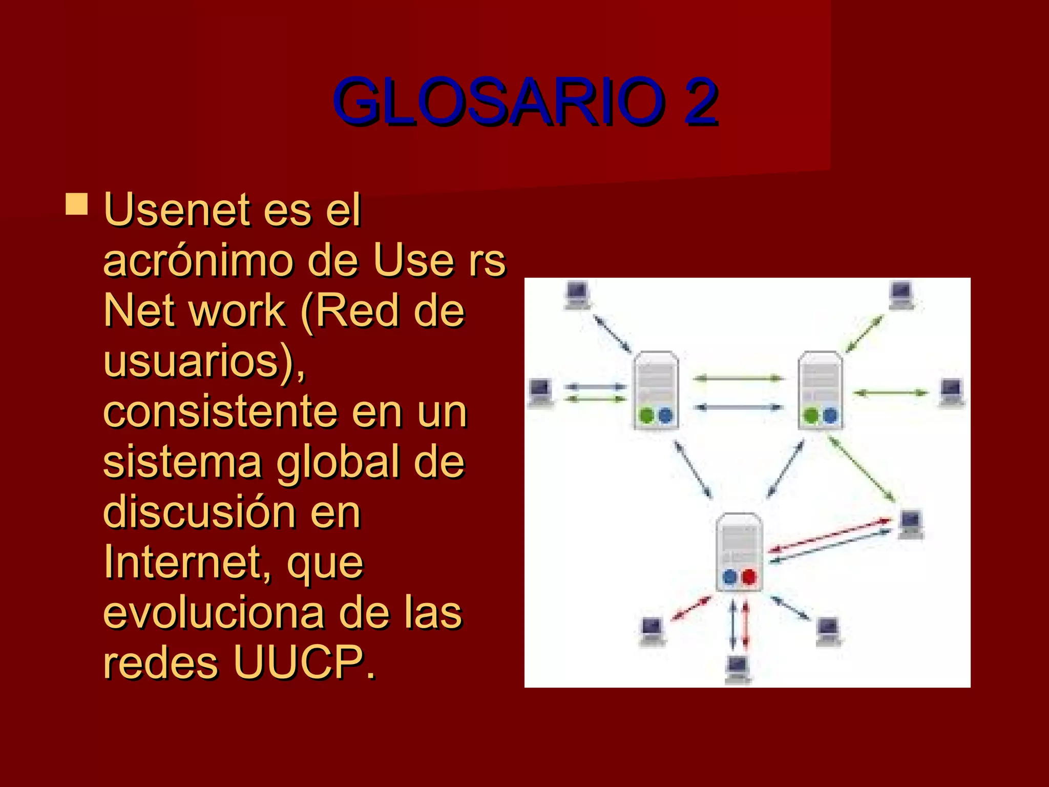 GLOSARIO 2
 Usenet es el
 acrónimo de Use rs
 Net work (Red de
 usuarios),
 consistente en un
 sistema global de
 discusión en
 Internet, que
 evoluciona de las
 redes UUCP.
 