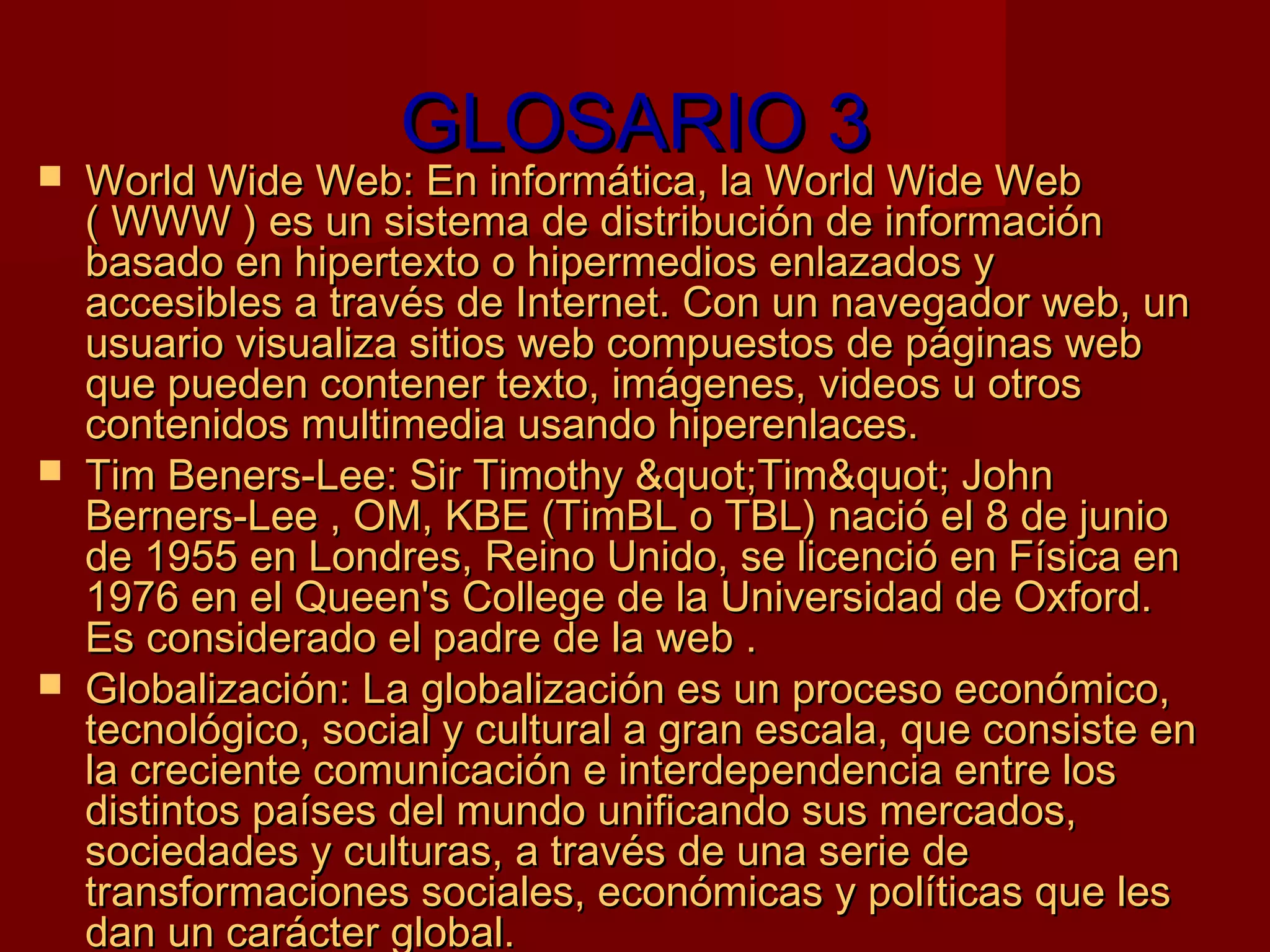 GLOSARIO 3
   World Wide Web: En informática, la World Wide Web
    ( WWW ) es un sistema de distribución de información
    basado en hipertexto o hipermedios enlazados y
    accesibles a través de Internet. Con un navegador web, un
    usuario visualiza sitios web compuestos de páginas web
    que pueden contener texto, imágenes, videos u otros
    contenidos multimedia usando hiperenlaces.
   Tim Beners-Lee: Sir Timothy &quot;Tim&quot; John
    Berners-Lee , OM, KBE (TimBL o TBL) nació el 8 de junio
    de 1955 en Londres, Reino Unido, se licenció en Física en
    1976 en el Queen's College de la Universidad de Oxford.
    Es considerado el padre de la web .
   Globalización: La globalización es un proceso económico,
    tecnológico, social y cultural a gran escala, que consiste en
    la creciente comunicación e interdependencia entre los
    distintos países del mundo unificando sus mercados,
    sociedades y culturas, a través de una serie de
    transformaciones sociales, económicas y políticas que les
    dan un carácter global.
 