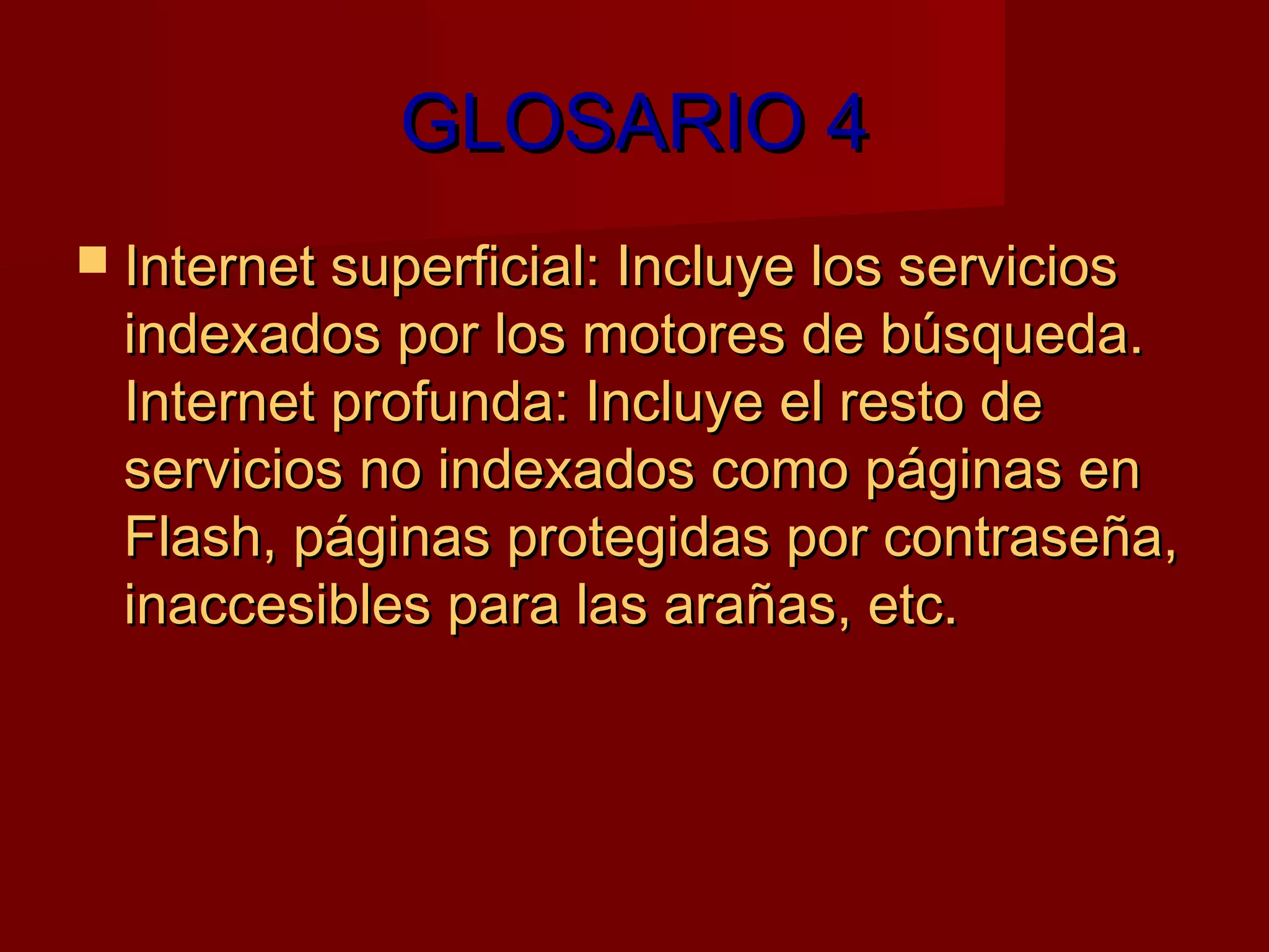 GLOSARIO 4
 Internet superficial: Incluye los servicios
  indexados por los motores de búsqueda.
  Internet profunda: Incluye el resto de
  servicios no indexados como páginas en
  Flash, páginas protegidas por contraseña,
  inaccesibles para las arañas, etc.
 