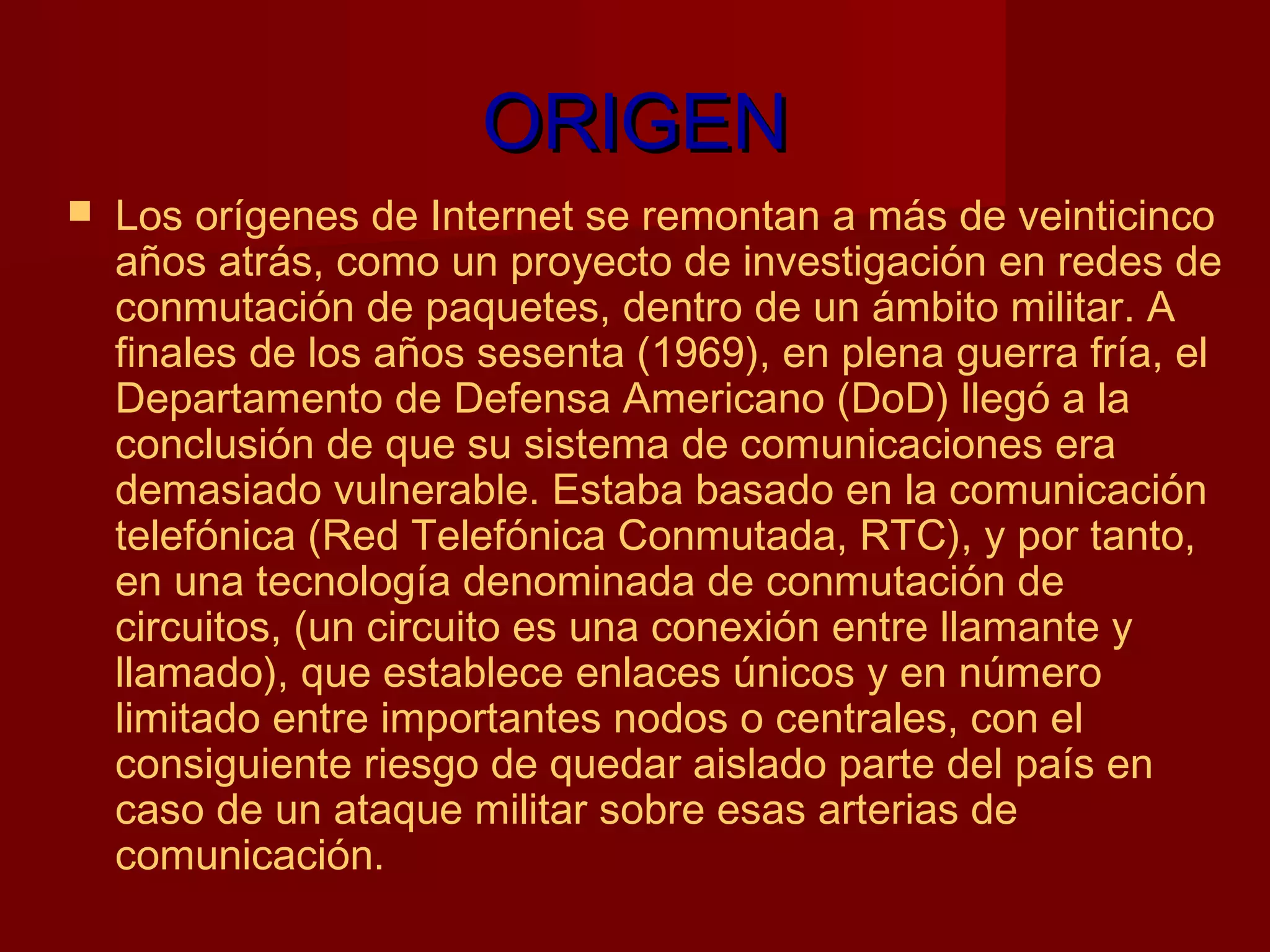 ORIGEN
   Los orígenes de Internet se remontan a más de veinticinco
    años atrás, como un proyecto de investigación en redes de
    conmutación de paquetes, dentro de un ámbito militar. A 
    finales de los años sesenta (1969), en plena guerra fría, el
    Departamento de Defensa Americano (DoD) llegó a la
    conclusión de que su sistema de comunicaciones era
    demasiado vulnerable. Estaba basado en la comunicación
    telefónica (Red Telefónica Conmutada, RTC), y por tanto,
    en una tecnología denominada de conmutación de
    circuitos, (un circuito es una conexión entre llamante y
    llamado), que establece enlaces únicos y en número
    limitado entre importantes nodos o centrales, con el
    consiguiente riesgo de quedar aislado parte del país en
    caso de un ataque militar sobre esas arterias de
    comunicación.
 