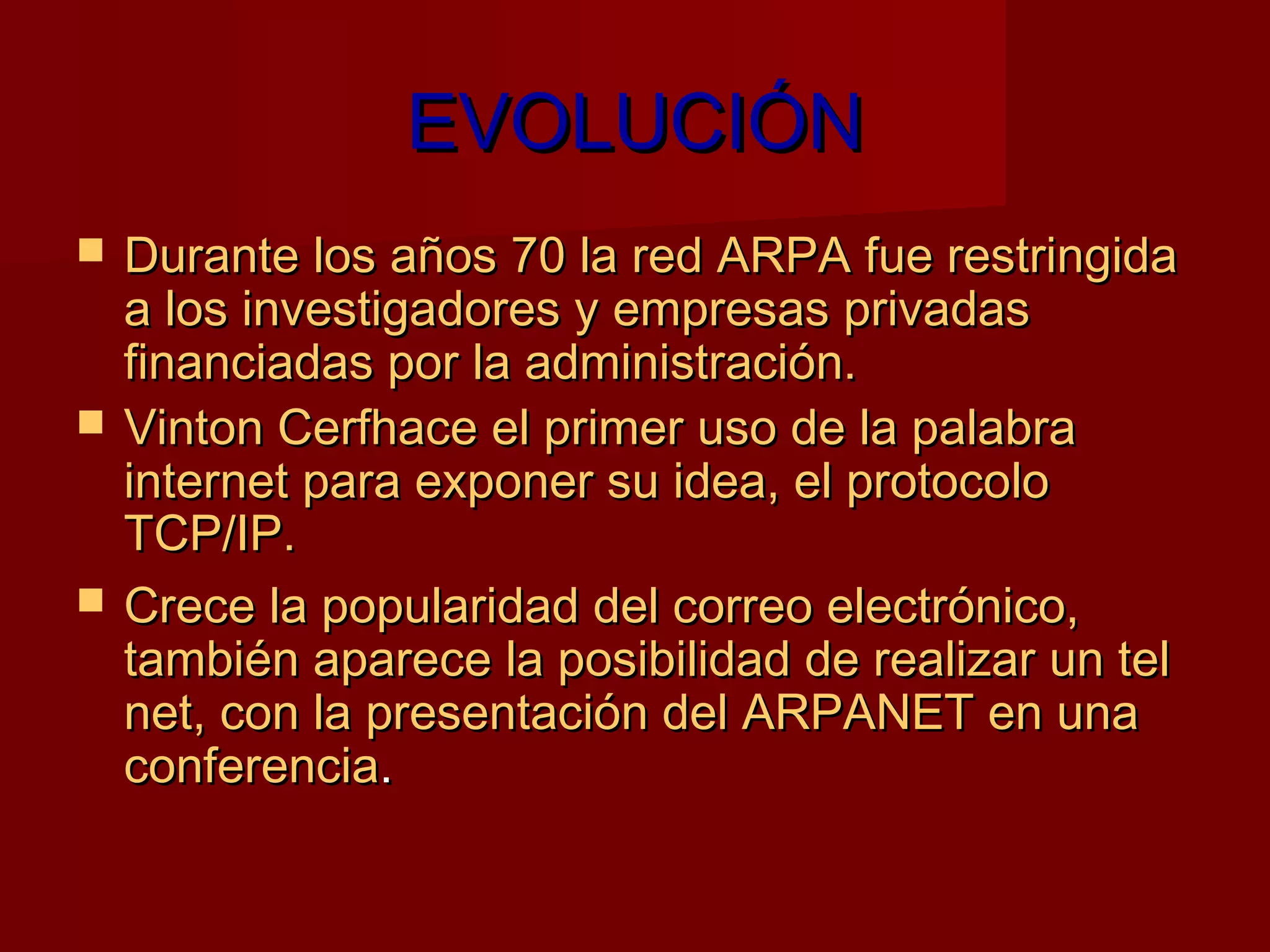 EVOLUCIÓN
   Durante los años 70 la red ARPA fue restringida
    a los investigadores y empresas privadas
    financiadas por la administración.
   Vinton Cerfhace el primer uso de la palabra
    internet para exponer su idea, el protocolo
    TCP/IP.
   Crece la popularidad del correo electrónico,
    también aparece la posibilidad de realizar un tel
    net, con la presentación del ARPANET en una
    conferencia.
 