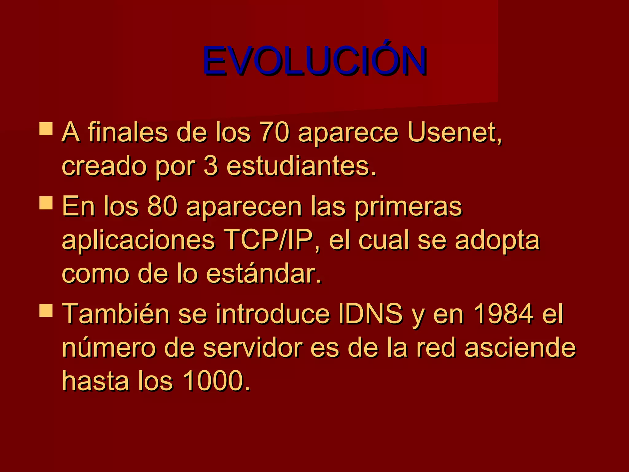 EVOLUCIÓN
 A finales de los 70 aparece Usenet,
  creado por 3 estudiantes.
 En los 80 aparecen las primeras
  aplicaciones TCP/IP, el cual se adopta
  como de lo estándar.
 También se introduce lDNS y en 1984 el
  número de servidor es de la red asciende
  hasta los 1000.
 