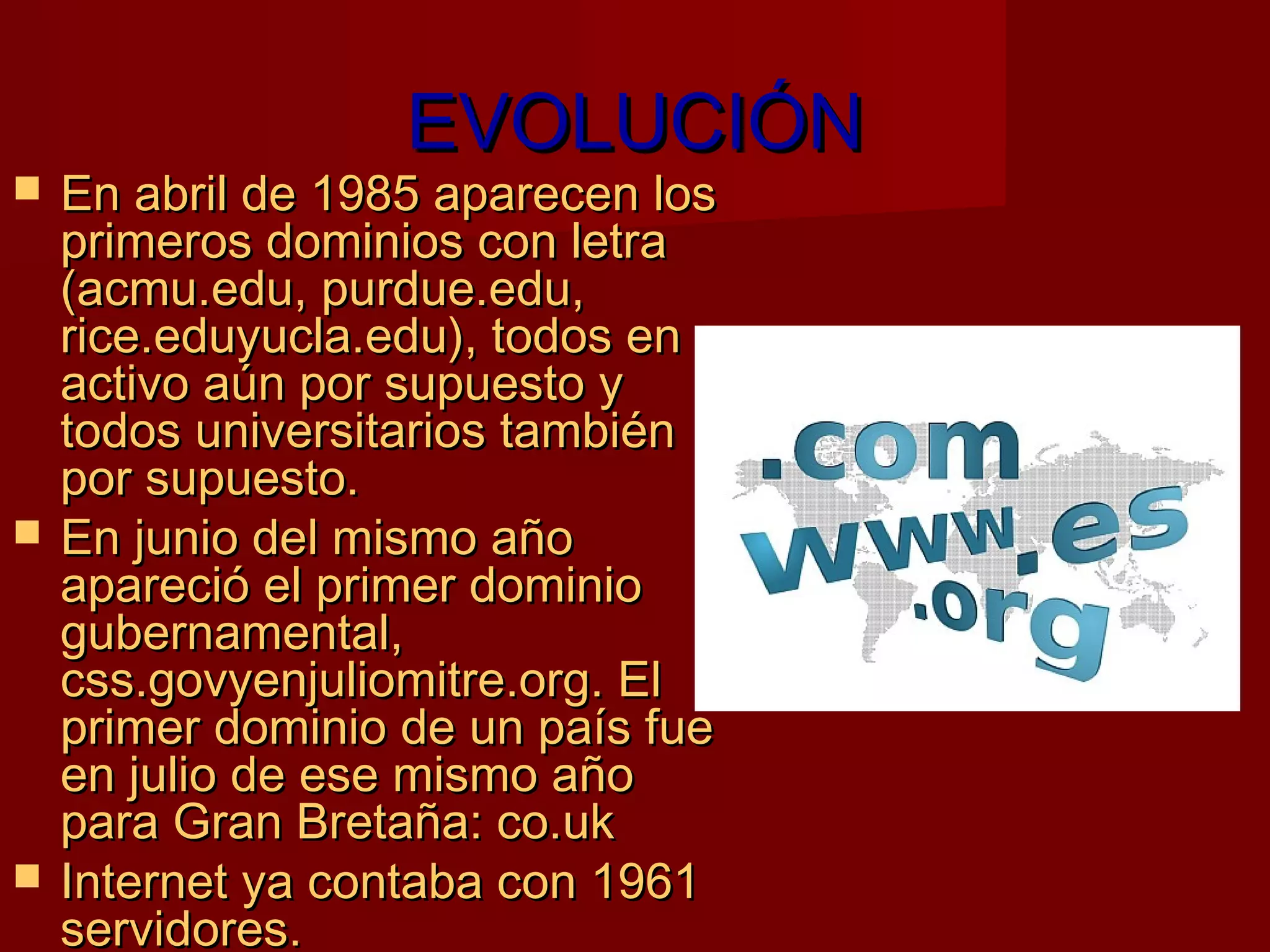 EVOLUCIÓN
   En abril de 1985 aparecen los
    primeros dominios con letra
    (acmu.edu, purdue.edu,
    rice.eduyucla.edu), todos en
    activo aún por supuesto y
    todos universitarios también
    por supuesto.
   En junio del mismo año
    apareció el primer dominio
    gubernamental,
    css.govyenjuliomitre.org. El
    primer dominio de un país fue
    en julio de ese mismo año
    para Gran Bretaña: co.uk
   Internet ya contaba con 1961
    servidores.
 