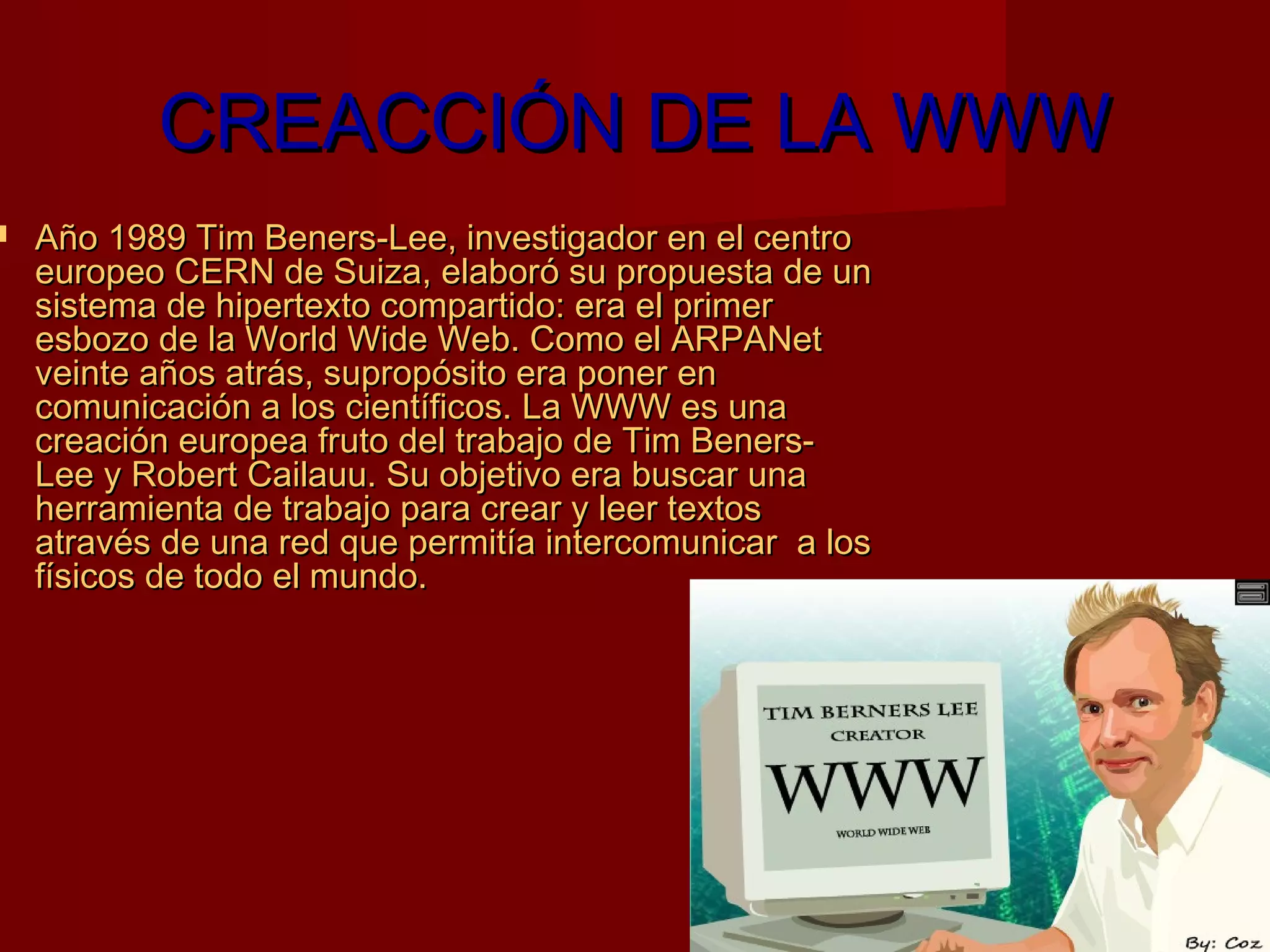 CREACCIÓN DE LA WWW
   Año 1989 Tim Beners-Lee, investigador en el centro
    europeo CERN de Suiza, elaboró su propuesta de un
    sistema de hipertexto compartido: era el primer
    esbozo de la World Wide Web. Como el ARPANet
    veinte años atrás, supropósito era poner en
    comunicación a los científicos. La WWW es una
    creación europea fruto del trabajo de Tim Beners-
    Lee y Robert Cailauu. Su objetivo era buscar una
    herramienta de trabajo para crear y leer textos
    através de una red que permitía intercomunicar a los
    físicos de todo el mundo.
 