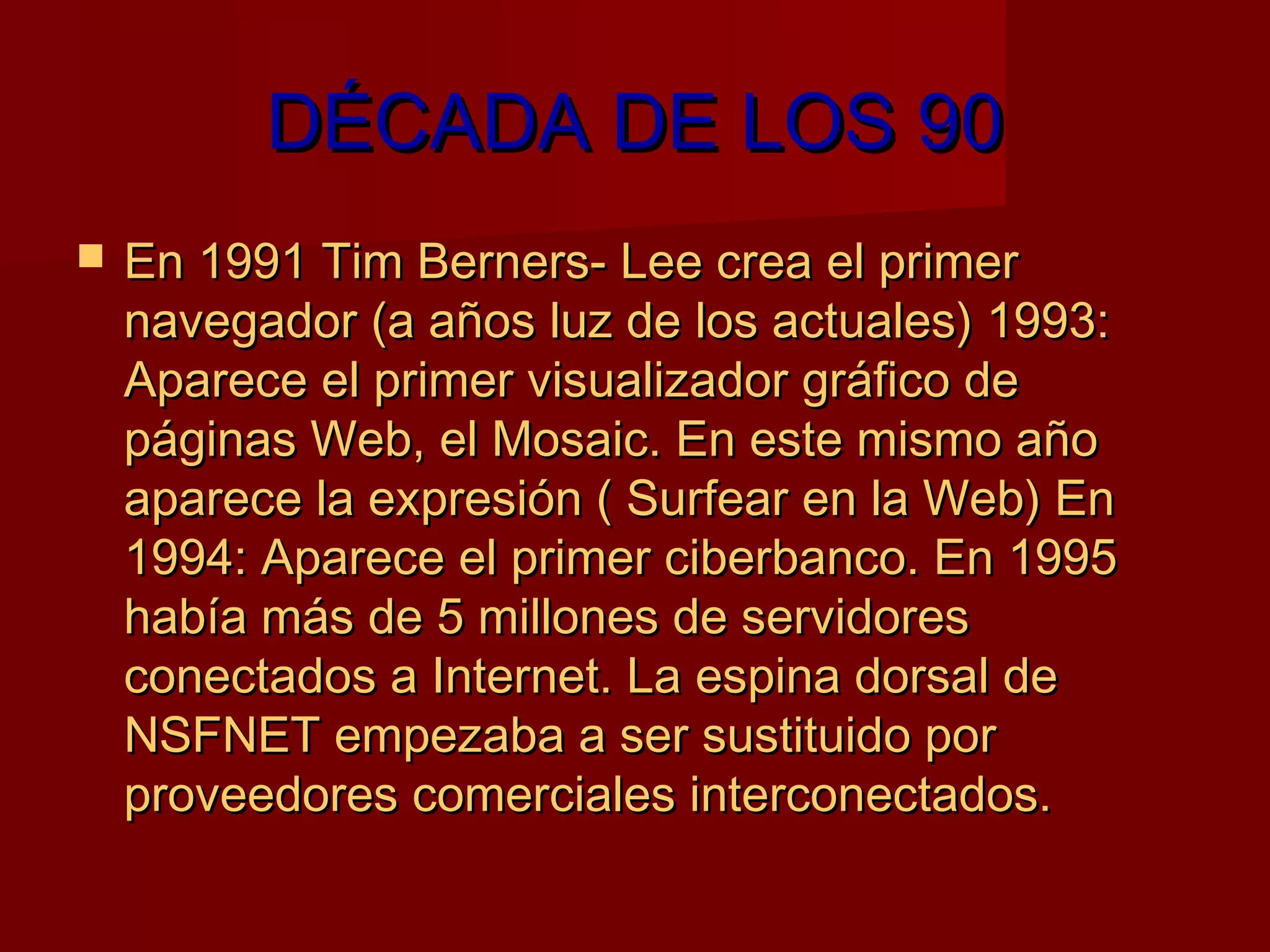 DÉCADA DE LOS 90
   En 1991 Tim Berners- Lee crea el primer
    navegador (a años luz de los actuales) 1993:
    Aparece el primer visualizador gráfico de
    páginas Web, el Mosaic. En este mismo año
    aparece la expresión ( Surfear en la Web) En
    1994: Aparece el primer ciberbanco. En 1995
    había más de 5 millones de servidores
    conectados a Internet. La espina dorsal de
    NSFNET empezaba a ser sustituido por
    proveedores comerciales interconectados.
 