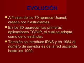 EVOLUCIÓN
 A finales de los 70 aparece Usenet,
  creado por 3 estudiantes.
 En los 80 aparecen las primeras
  aplicaciones TCP/IP, el cual se adopta
  como de lo estándar.
 También se introduce lDNS y en 1984 el
  número de servidor es de la red asciende
  hasta los 1000.
 