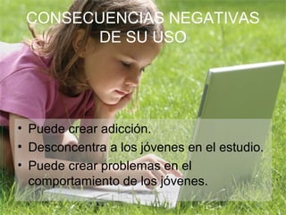 CONSECUENCIAS NEGATIVAS
       DE SU USO




• Puede crear adicción.
• Desconcentra a los jóvenes en el estudio.
• Puede crear problemas en el
  comportamiento de los jóvenes.
 