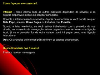 Como faço pra me conectar?


Intranet – Rede interna onde as outras máquinas dependem do servidor, e só
estarão disponíveis depois do servidor conectado.
Conecte a internet usando o servidor, depois de conectada, ai você decide se quer
Bate Papo, acessar Home Pages ou trabalhar com E-mails.
Quanto à linha telefônica, se você estiver trabalhando com o provedor    da sua
cidade, no momento da navegação estará pagando como se fosse uma         ligação
local, já se o provedor for de outra cidade, você irá pagar como uma     ligação
interurbana.
Obs: Os anúncios de Internet grátis referem-se apenas ao provedor.


Qual a finalidade dos E-mails?
Enviar e receber mensagens.




                                                            4
 