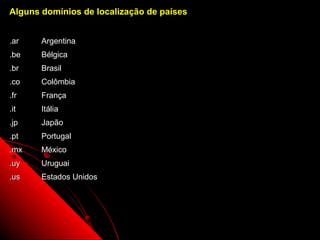Alguns domínios de localização de países


.ar    Argentina
.be    Bélgica
.br    Brasil
.co    Colômbia
.fr    França
.it    Itália
.jp    Japão
.pt    Portugal
.mx    México
.uy    Uruguai
.us    Estados Unidos




                                           6
 