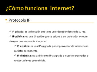    Protocolo IP

     IP privada: es la dirección que tiene un ordenador dentro de su red.
     IP pública: es una dirección que se asigna a un ordenador o router
    siempre que se conecta a Internet.
         IP estática: es una IP asignada por el proveedor de Internet con
        carácter permanente.
         IP dinámica: es la diferente IP asignada a nuestro ordenador o
        router cada vez que se inicia.
 