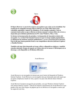 Opera




El Opera Browser es uno de los mejores navegadores que existe en la actualidad. Fué
creado por la compañía noruega Opera Software en el año 1994. Posee gran
velocidad, seguridad y soporte de estándares. Es de tamaño reducido y está en
constante innovación ya que se liberan en forma semanal versiones libres de errores y
mejoradas para distintas plataformas de PC como Windows, Mac y Unix.
Se destaca la incorporación de pestañas y la integración de buscadores dentro del
navegador. La versión 8 fué lanzada freeware lo que le otorgó amplia popularidad y
se eliminaron los molestos anuncios publicitarios y ya no es necesario parar licencias.
Esto le dió muy buena posición frente a sus competidores directos (Internet Explorer
y Mozilla Firefox).

También está muy bien integrado en lo que refiere a dispositivos celulares y también
consolas nintendo. Ocupa un espacio en el disco duro de al menos 4 MB después de su
descarga y está disponible en 20 idiomas diferentes




                                        Avant Browser




Avant Browser es un navegador de internet que usa el motor de búsqueda de Windows
Internet Explorer. Avant Browser es un navegador más que interesante para todo aquel que
no quiera complicarse mucho la vida y quiera ir un paso más allá del clásico Internet
Explorer.

Avant Browser incorpora navegación por pestañas, cosa que Windows Internet Explorer
solo incluye desde la versión 7. Otra de las mejores características de Avant Browser es que
puedes crear una «lista Negra» de páginas que no se abrirán en el navegador a menos que
las saques de esta lista.
 