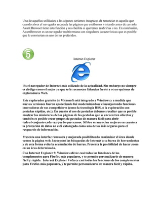 Una de aquellas utilidades a las algunos seríamos incapaces de renunciar es aquella que
cuando abres el navegador recuerda las páginas que estábamos visitando antes de cerrarlo.
Avant Browser tiene esta función y nos facilita si queremos reabrirlas o no. En conclusión,
AvantBrowser es un navegador multiventana con singulares características que es posible
que lo conviertan en uno de tus preferidos.




                                        Internet Explorer




 Es el navegador de Internet más utilizado de la actualidad. Sin embargo no siempre
es eledigo como el mejor ya que se le reconocen falencias frente a otras opciones de
exploradores Web.

Este explorador gratuito de Microsoft está integrado a Windows y a medida que
nuevas versiones fueron apareciendo fué modernizándose e incorporando funciones
innovadoras de sus competidores (como la tecnología RSS, o la exploración con
pestañas rápidas, etc.). En cuanto al uso de pestañas debemos resaltar que es posible
mostrar las miniaturas de las páginas de las pestañas que se encuentren abiertas y
también es posible crear grupos de pestañas de manera fácil para abrir
todo el conjunto cada vez que lo querramos. Si bien se anuncian mejoras en cuanto a
la protección de datos no está catalogado como uno de los más seguros para el
resguardo de información.

Presenta una interfaz renovada y mejorada posibilitando maximizar el área donde
vemos la página web. Incorporó las búsquedas de Internet a su barra de herramientas
y de esta forma evita la acumulación de barras. Presenta la posibilidad de hacer zoom
en un área determinada.
Con Internet Explorer 9, Windows ofrece casi todas las funciones de los
complementos para Firefox más populares, y te permite personalizarlo de manera
fácil y rápida. Internet Explorer 9 ofrece casi todas las funciones de los complementos
para Firefox más populares, y te permite personalizarlo de manera fácil y rápida.
 