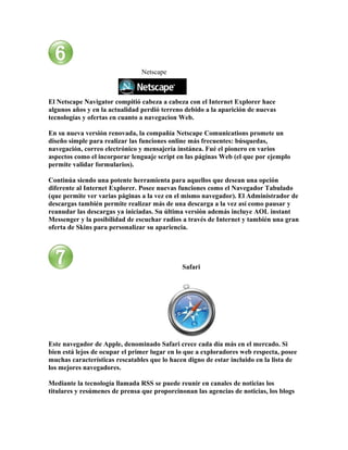 Netscape



El Netscape Navigator compitió cabeza a cabeza con el Internet Explorer hace
algunos años y en la actualidad perdió terreno debido a la aparición de nuevas
tecnologías y ofertas en cuanto a navegacion Web.

En su nueva versión renovada, la compañía Netscape Comunications promete un
diseño simple para realizar las funciones online más frecuentes: búsquedas,
navegación, correo electrónico y mensajería instánea. Fué el pionero en varios
aspectos como el incorporar lenguaje script en las páginas Web (el que por ejemplo
permite validar formularios).

Continúa siendo una potente herramienta para aquellos que desean una opción
diferente al Internet Explorer. Posee nuevas funciones como el Navegador Tabulado
(que permite ver varias páginas a la vez en el mismo navegador). El Administrador de
descargas también permite realizar más de una descarga a la vez así como pausar y
reanudar las descargas ya iniciadas. Su última versión además incluye AOL instant
Messenger y la posibilidad de escuchar radios a través de Internet y también una gran
oferta de Skins para personalizar su apariencia.




                                              Safari




Este navegador de Apple, denominado Safari crece cada día más en el mercado. Si
bien está lejos de ocupar el primer lugar en lo que a exploradores web respecta, posee
muchas características rescatables que lo hacen digno de estar incluido en la lista de
los mejores navegadores.

Mediante la tecnología llamada RSS se puede reunir en canales de noticias los
titulares y resúmenes de prensa que proporcinonan las agencias de noticias, los blogs
 