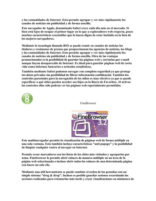 y las comunidades de Internet. Esto permite agrupar y ver más rápidamente los
canales de noticias sin publicidad y de forma sencilla.
Este navegador de Apple, denominado Safari crece cada día más en el mercado. Si
bien está lejos de ocupar el primer lugar en lo que a exploradores web respecta, posee
muchas características rescatables que lo hacen digno de estar incluido en la lista de
los mejores navegadores.

Mediante la tecnología llamada RSS se puede reunir en canales de noticias los
titulares y resúmenes de prensa que proporcinonan las agencias de noticias, los blogs
y las comunidades de Internet. Esto permite agrupar y ver más rápidamente los
canales de noticias sin publicidad y de forma sencilla. Otra de las ventajas
promocionadas es la posibilidad de guardar las páginas web y enviarlas por e-mail
aunque hayan desaparecido de Internet. Es ideal para guardar páginas web de corta
vida como informes bancarios o artículos estadísticos.
También mediante Safari podemos navegar con completa seguridad ya que protege
tus datos privados sin posibilidad de filtrar información confidencial. También los
controles parentales para la navegación de los niños es muy efectiva ya que se puede
especificar a qué sitios pueden acceder sus hijos en la Barra de Favoritos. Al activar
los controles ellos sólo podran ver las páginas web especialmente permitidas.




                                             FineBrowser




Este multinavegador permite la visualización de páginas web de forma múltiple en
una sola ventana. Esto también incluye características "anti popups" y la posibilidad
de limpiar cualquier rastro al navegar en Internet.

Permite crear marcadores con las listas de los sitios más visitados y agruparlos por
tema. Finebrowser le permite abrir enlaces de manera múltiple en un área de la
página web seleccionada o incluso abrir todos los enlaces de una determinada página
con hacer un solo clic.

Mediante una útil herramienta se puede cambiar el orden de las pestañas con un
simple sistema "drag & drop". Incluso es posible guardar sesiones recordando las
acciones realizadas para retomarlas más tarde y crear visualizaciones en miniatura de
 