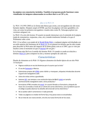 las páginas con comentarios incluídos. También el programa puede funcionar como
visualizador de imágenes almacenadas en su disco duro o en CD´s, etc.



                                       Que es la Web 1.0
La 'Web 1.0 (1991-2003) es la forma más básica que existe, con navegadores de sólo texto
bastante rápidos. Después surgió el HTML que hizo las páginas web más agradables a la
vista, así como los primeros navegadores visuales tales como IE, Netscape,explorer (en
versiones antiguas), etc.
La Web 1.0 es de sólo lectura. El usuario no puede interactuar con el contenido de la página
(nada de comentarios, respuestas, citas, etc), estando totalmente limitado a lo que el
Webmaster sube a ésta.
Web 1.0 se refiere a un estado de la World Wide Web, y cualquier página web diseñada con
un estilo anterior del fenómeno de la Web 2.0. Es en general un término que ha sido creado
para describir la Web antes del impacto de la fiebre punto com en el 2001, que es visto por
muchos como el momento en que el internet dio un giro.1
Es la forma más fácil en el sentido del término Web 1.0 cuando es usada en relación a
término Web 2.0, para comparar los dos y mostrar ejemplos de cada uno.

                                     Características
Diseño de elementos en la Web 1.0 Algunos elementos de diseño típicos de un sitio Web
1.0 incluyen:
   •   Páginas estáticas en vez de dinámicas por el usuario que la visita 2
   •   El uso de framesets o Marcos.
   •   Extensiones propias del HTML como <bilnk> y <marquee>, etiquetas introducidas durante
       la guerra de navegadores web.
   •   Libros de visitas online o guestbooks
   •   botones GIF, casi siempre a una resolución típica de 88x31 pixels en tamaño
       promocionando navegadores web u otros productos. 3
   •   formularios HTML enviados vía email. Un usuario llenaba un formulario y después de
       hacer clic se enviaba a través de un cliente de correo electrónico, con el problema que en
       el código se podía observar los detalles del envío del correo electrónico. 4
   •   No se podian aderir comentarios ni nada parecido
   •   Todas sus páginas se creaban de forma fija y muy pocas veces se actualizaban.
   •   No se trata de una nueva versión, sino de una nueva forma de ver las cosas.
 