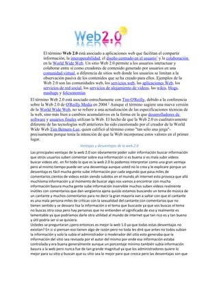 El término Web 2.0 está asociado a aplicaciones web que facilitan el compartir
        información, la interoperabilidad, el diseño centrado en el usuario1 y la colaboración
        en la World Wide Web. Un sitio Web 2.0 permite a los usuarios interactuar y
        colaborar entre sí como creadores de contenido generado por usuarios en una
        comunidad virtual, a diferencia de sitios web donde los usuarios se limitan a la
        observación pasiva de los contenidos que se ha creado para ellos. Ejemplos de la
        Web 2.0 son las comunidades web, los servicios web, las aplicaciones Web, los
        servicios de red social, los servicios de alojamiento de videos, las wikis, blogs,
        mashups y folcsonomías
El término Web 2.0 está asociado estrechamente con Tim O'Reilly, debido a la conferencia
sobre la Web 2.0 de O'Reilly Media en 2004.2 Aunque el término sugiere una nueva versión
de la World Wide Web, no se refiere a una actualización de las especificaciones técnicas de
la web, sino más bien a cambios acumulativos en la forma en la que desarrolladores de
software y usuarios finales utilizan la Web. El hecho de que la Web 2.0 es cualitativamente
diferente de las tecnologías web anteriores ha sido cuestionado por el creador de la World
Wide Web Tim Berners-Lee, quien calificó al término como "tan sólo una jerga"-
precisamente porque tenía la intención de que la Web incorporase estos valores en el primer
lugar.
                               Ventajas y desventajas de la web 2.0
Las principales ventajas de la web 2.0 son obviamente poder subir información buscar información
que otros usuarios suben comentar sobre esa información si es buena si es mala subir videos
buscar videos etc. en fin todo lo que es la web 2.0 lo podemos interpretar como una gran ventaja
pero al mismo tiempo puede ser una desventaja aunque usted no lo crea y le explicare porque un
desventaja es fácil mucha gente sube información por cada segundo que pasa miles de
comentarios cientos de videos están siendo subidos en el mundo ah internet esto provoca que allá
muchísima información y al momento de buscar algo nos vamos a encontrar con mucha
información basura mucha gente sube información inservible muchos suben videos realmente
inútiles con comentarios que dan vergüenza ajena quizás estamos buscando un tema de música de
un cantante y muchos comentarios para no decir la gran mayoría van a saltar con que el cantante
es una mala persona miles de críticas con la sexualidad del cantante con comentarios que no
tienen sentido y se desvaro lisa la información o el tema que buscaste ya que vos buscas el tema
no buscas otra cosa pero hay personas que no entienden el significado de eso y realmente es
lamentable ya que podríamos darle otra utilidad al mundo de internet que tan rico es y tan bueno
y útil podría ser si se quisiera.
Ustedes se preguntaran ¿pero entonces es mejor la web 1.0 ya que todas estas desventajas no
existían? En si si piensan eso tienen algo de razón pero no toda les diré que antes no todos subían
la información y solo la subía el administrador o moderador del sitio esto generaba que la
información del sitio sea revisada por el autor del mismo por ende esa información estaba
controlada y era buena generalmente aunque un porcentaje mínimo también subía información
basura a la web pero nunca fue de tan grande magnitud ya que los administradores quiere lo
mejor para su sitio y buscan que su sitio sea lo mejor para que crezca pero las desventajas son que
 