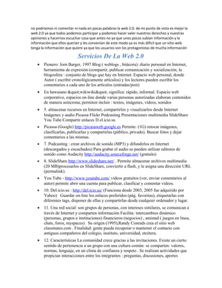 no podríamos ni comentar ni nada en pocas palabras la web 2.0. de mi punto de vista es mejor la
web 2.0 ya que todos podemos participar y podemos hacer valer nuestros derechos y nuestras
opiniones y hacernos escuchar cosa que antes no ya que unos pocos subían información y la
información que ellos querían y les convenían de este modo ya es más difícil que un sitio web
tenga la información que quiere ya que los usuarios son los protagonistas de mucha información

                            Servicios De La Web 2.0
   •   Pionero: Jorn Barger, 1997 Blog ( weblogs , bitácora): diario personal en Internet,
       herramienta de expresión (compartir, publicar comunicación y socialización; la
       blogosfera : conjunto de blogs que hay en Internet. Espacio web personal, donde
       Autor ( escribir cronológicamente artículos) y los lectores pueden escribir los
       comentarios a cada uno de los artículos (entradas/post)
   •   En hawaiano "wikiwiki" significa: rápido, informal. Espacio web
       corporativo, espacios on-line donde varias personas autorizadas elaboran contenidos
       de manera asíncrona; permiten incluir : textos, imágenes, vídeos, sonidos
   •   5. almacenar recursos en Internet, compartirlos y visualizarlos desde Internet
       Imágenes y audio Picassa Flickr Podcasting Presentaciones multimedia SlideShare
       You Tube Compartir enlaces D el.icio.us
   •   Picassa (Google) http://picasaweb.google.es Permite: (1G) retocar imágenes,
       clasificarlas, publicarlas y compartirlas (público, privado). Buscar fotos y dejar
       comentarios a las mismas.
   •   7. Podcasting : crear archivos de sonido (MP3) y difundirlos en Internet
       (descargados y escuchados) Para grabar el audio se pueden utilizar editores de
       sonido como Audacity http://audacity.sourceforge.net/ (gratuito)
   •   8. SlideShare http://www.slideshare.net/ . Permite almacenar archivos multimedia
       (20 MB)procesarlos en SlideShare, conviertir a flash, y le asigna una dirección URL
       (permalink).
   •   You Tube - http://www.youtube.com/ vídeos gratuitos (ver, enviar comentarios al
       autor) permite abrir una cuenta para publicar, clasificar y comentar videos.
   •   10. Del.icio.us : http://del.icio.us/ (Funciona desde 2003, 2005 fue adquirido por
       Yahoo) Guardar on-line los enlaces preferidos (pág. favoritas), etiquetarlas con
       diferentes tags, disponer de ellas y compartirlas desde cualquier ordenador y lugar.
   •   11. Una red social: son grupos de personas, con intereses similares, se comunican a
       través de Internet y comparten información Facilita: intercambios dinámico
       (personas, grupos e instituciones) financieros (negocios) , amistad ( juegos en linea,
       chats, foros, myspaces). Su origen (1995),Randy Conrads crea el sitio web
       classmates.com . Finalidad: gente pueda recuperar o mantener el contacto con
       antiguos compañeros del colegio, instituto, universidad, etcétera.
   •   12. Características La comunidad crece gracias a las invitaciones. Existe un cierto
       sentido de pertenencia a un grupo con una cultura común: se comparten: valores,
       normas, lenguaje, en un clima de confianza y respeto . Se realizan actividades que
       propician interacciones entre los integrantes : preguntas, discusiones, aportes
 