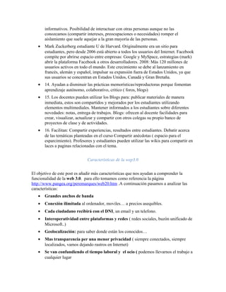 informativos. Posibilidad de interactuar con otras personas aunque no las
       conozcamos (compartir intereses, preocupaciones o necesidades) romper el
       aislamiento que suele aquejar a la gran mayoría de las personas.
   •   Mark Zuckerberg estudiante U de Harvard. Originalmente era un sitio para
       estudiantes, pero desde 2006 está abierto a todos los usuarios del Internet. Facebook
       compite por abrirse espacio entre empresas: Google y MySpace, estrategias (mark)
       abrir la plataforma Facebook a otros desarrolladores. 2008: Más 120 millones de
       usuarios activos en todo el mundo. Este crecimiento se debe al lanzamiento en
       francés, alemán y español, impulsar su expansión fuera de Estados Unidos, ya que
       sus usuarios se concentran en Estados Unidos, Canadá y Gran Bretaña.
   •   14. Ayudan a disminuir las prácticas memorísticas/reproductoras porque fomentan
       aprendizaje autónomo, colaborativo, critico ( foros, blogs)
   •   15. Los docentes pueden utilizar los Blogs para: publicar materiales de manera
       inmediata, estos son compartidos y mejorados por los estudiantes utilizando
       elementos multimediales. Mantener informados a los estudiantes sobre diferentes
       novedades: notas, entrega de trabajos. Blogs: ofrecen al docente facilidades para
       crear, visualizar, actualizar y compartir con otros colegas su propio banco de
       proyectos de clase y de actividades.
   •   16. Facilitan: Compartir experiencias, resultados entre estudiantes. Debatir acerca
       de las temáticas planteadas en el curso Compartir anécdotas ( espacio para el
       esparcimiento). Profesores y estudiantes pueden utilizar las wikis para compartir en
       laces a paginas relacionadas con el tema.


                               Características de la wep3.0


El objetivo de este post es añadir más características que nos ayudan a comprender la
funcionalidad de la web 3.0. para ello tomamos como referencia la página
http://www.pangea.org/peremarques/web20.htm .A continuación pasamos a analizar las
características:
   •   Grandes anchos de banda
   •   Conexión ilimitada al ordenador, moviles… a precios asequibles.
   •   Cada ciudadano recibirá con el DNI, un email y un telefono.
   •   Interoperatividad entre plataformas y redes ( redes sociales, buzón unificado de
       Microsoft..)
   •   Geolocalización: para saber donde están los conocidos…
   •   Mas transparencia per una menor privacidad ( siempre conectados, siempre
       localizados, vamos dejando rastros en Internet)
   •   Se van confundiendo el tiempo laboral y el ocio ( podemos llevarnos el trabajo a
       cualquier lugar
 