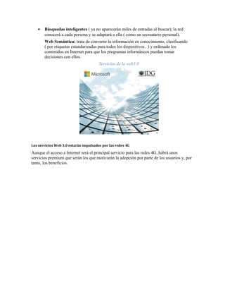 •   Búsquedas inteligentes ( ya no aparecerán miles de entradas al buscar); la red
       conocerá a cada persona y se adaptará a ella ( como un secreatario personal).
       Web Semántica: trata de convertir la información en conocimiento, clasificando
       ( por etiquetas estandarizadas para todos los dispositivos.. ) y ordenado los
       contenidos en Internet para que los programas informáticos puedan tomar
       decisiones con ellos.
                                       Servicios de la web3.0




Los servicios Web 3.0 estarán impulsados por las redes 4G

Aunque el acceso a Internet será el principal servicio para las redes 4G, habrá unos
servicios premium que serán los que motivarán la adopción por parte de los usuarios y, por
tanto, los beneficios.
 