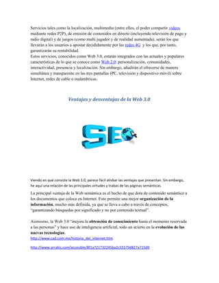 Servicios tales como la localización, multimedia (entre ellos, el poder compartir vídeos
mediante redes P2P), de emisión de contenidos en directo (incluyendo televisión de pago y
radio digital) y de juegos (como multi jugador y de realidad aumentada), serán los que
llevarán a los usuarios a apostar decididamente por las redes 4G y los que, por tanto,
garantizarán su rentabilidad.
Estos servicios, conocidos como Web 3.0, estarán integrados con las actuales y populares
características de lo que se conoce como Web 2.0: personalización, comunidades,
interactividad, presencia y localización. Sin embargo, añadirán el ofrecerse de manera
simultánea y transparente en las tres pantallas (PC, televisión y dispositivo móvil) sobre
Internet, redes de cable o inalámbricas.



                       Ventajas y desventajas de la Web 3.0




Viendo en qué consiste la Web 3.0, parece fácil atisbar las ventajas que presentan. Sin embargo,
he aquí una relación de las principales virtudes y trabas de las páginas semánticas.
La principal ventaja de la Web semántica es el hecho de que dota de contenido semántico a
los documentos que coloca en Internet. Esto permite una mejor organización de la
información, mucho más definida, ya que se lleva a cabo a través de conceptos,
“garantizando búsquedas por significado y no por contenido textual”.

Asimismo, la Web 3.0 “mejora la obtención de conocimiento hasta el momento reservada
a las personas” y hace uso de inteligencia artificial, todo un acierto en la evolución de las
nuevas tecnologías.
http://www.cad.com.mx/historia_del_internet.htm

http://www.arrakis.com/accesible/8f1a721732245ba2c55579d827a715d9
 