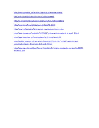 http://www.slideshare.net/martincai/servicios-que-ofrece-internet

http://www.portalplanetasedna.com.ar/internet14.htm

http://es.conocimientoengrupo.wikia.com/wiki/Los_metabuscadores

http://www.consoft.es/noticias/news_text.asp?id=33219

http://www.rankeen.com/Rankings/rank_navegadores_internet.php

http://www.taringa.net/posts/info/10397451/ventajas-y-desventajas-de-la-web-2_0.html

http://www.slideshare.net/lucyeburbano/servicios-de-la-web-20

http://noticias.universia.es/ciencia-nn-tt/reportaje/2011/01/21/782381/3/web-3-0-web-
semantica/ventajas-y-desventajas-de-la-web-30.html

http://www.idg.es/pcworldtech/Los-servicios-Web-3.0-estaran-impulsados-por-las-r/doc88924-
actualidad.htm
 