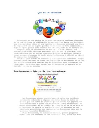 Qué es un buscador




   Un buscador es una página de internet que permite realizar búsquedas
en la red. Su forma de utilización es muy sencilla, basta con introducir
una o más palabras clave en una casilla y el buscador generará una lista
de páginas web que se supone guardan relación con el tema solicitado.
Digo se supone porque como veremos más adelante, esto no es siempre así.
   Aunque el modo de utilización es muy fácil a nivel básico, los
buscadores permiten opciones avanzadas para refinar la búsqueda, cuyo
resultado puede ser en muchas ocasiones de miles de páginas. Mediante
estas opciones avanzadas se puede acotar la búsqueda y obtener un número
de páginas más manejable.
   Debido al gran tamaño de Internet y a su naturaleza cambiante, ningún
buscador posee registro de todas las páginas que se encuentran en la red.
Por ello es aconsejable visitar más de un buscador para contrastar los
resultados y en ningún caso pensar que si una página no aparece en un
buscador, es que no existe.


Funcionamiento básico de los buscadores:




        Los buscadores poseen enormes bases de datos que contienen
     información referente a páginas web. Estas bases de datos se
     generan por las altas de usuarios que han creado sus páginas web
     (esto equivaldría a poner tus datos en un listín telefónico). En
     muchos buscadores, si el creador de la página no se da de alta en
     el buscador, la página no aparecerá. Para las empresas es muy
     importante promocionar sus páginas en los buscadores para que la
     gente las encuentra fácilmente.
        Otros buscadores, no contentos con ello, poseen programas
     específicos que rastrean la red 24 horas al día, todos los días.
 