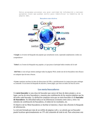 Estos programas procesan una gran cantidad de información y extraen
         palabras clave que puedan servir para identificar la temática de la
         página web.
                                        Buscadores más efectivos




• Google: es el motor de búsqueda más popular que actualmente existe, superando ampliamente a todos sus
competidores•



Yahoo!: es el motor de búsqueda muy popular y el que posee el principal índice temático de la red•



AltaVista: es una red que intenta catalogar todas las páginas Web, siendo uno de los buscadores más eficaces
en cualquier tipo de tema a buscar.



• Lycos: mantiene una base de datos de direcciones de URLs y periódicamente los inspecciona para catalogar
su contenido. Es un motor de búsqueda de artículos y home-pages, que tiene un índice de lista de correo.


                                      Los meta buscadores
Un meta buscador es una clase de buscador que carece de base de datos propia y, en su
lugar, usa las de otros buscadores y muestra una combinación de las mejores páginas que ha
devuelto cada buscador. La definición simplista sería que un meta buscador es un buscador
de buscadores. Su dificultad radica en las diferencias existentes entre unos y otros: los
métodos de combinación de buscadores, el orden de los resultados, etc.
El objetivo de los Meta buscadores es facilitar al máximo y hacer más eficiente la búsqueda
de información.
La red está formada por más de un millón de páginas web, y se calcula que un buscador
puede localizar aproximadamente un 15% del contenido de toda la red. Para solucionar este
 