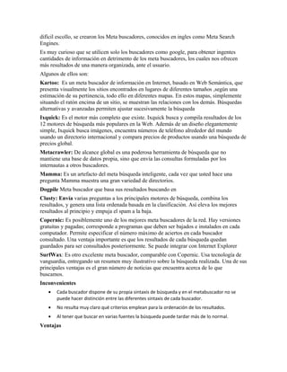 difícil escollo, se crearon los Meta buscadores, conocidos en ingles como Meta Search
Engines.
Es muy curioso que se utilicen solo los buscadores como google, para obtener ingentes
cantidades de información en detrimento de los meta buscadores, los cuales nos ofrecen
más resultados de una manera organizada, ante el usuario.
Algunos de ellos son:
Kartoo: Es un meta buscador de información en Internet, basado en Web Semántica, que
presenta visualmente los sitios encontrados en lugares de diferentes tamaños ,según una
estimación de su pertinencia, todo ello en diferentes mapas. En estos mapas, simplemente
situando el ratón encima de un sitio, se muestran las relaciones con los demás. Búsquedas
alternativas y avanzadas permiten ajustar sucesivamente la búsqueda
Ixquick: Es el motor más completo que existe. Ixquick busca y compila resultados de los
12 motores de búsqueda más populares en la Web. Además de un diseño elegantemente
simple, Ixquick busca imágenes, encuentra números de teléfono alrededor del mundo
usando un directorio internacional y compara precios de productos usando una búsqueda de
precios global.
Metacrawler: De alcance global es una poderosa herramienta de búsqueda que no
mantiene una base de datos propia, sino que envía las consultas formuladas por los
internautas a otros buscadores.
Mamma: Es un artefacto del meta búsqueda inteligente, cada vez que usted hace una
pregunta Mamma muestra una gran variedad de directorios.
Dogpile Meta buscador que basa sus resultados buscando en
Clusty: Envía varias preguntas a los principales motores de búsqueda, combina los
resultados, y genera una lista ordenada basada en la clasificación. Así eleva los mejores
resultados al principio y empuja el spam a la baja.
Copernic: Es posiblemente uno de los mejores meta buscadores de la red. Hay versiones
gratuitas y pagadas; corresponde a programas que deben ser bajados e instalados en cada
computador. Permite especificar el número máximo de aciertos en cada buscador
consultado. Una ventaja importante es que los resultados de cada búsqueda quedan
guardados para ser consultados posteriormente. Se puede integrar con Internet Explorer
SurfWax: Es otro excelente meta buscador, comparable con Copernic. Usa tecnología de
vanguardia, entregando un resumen muy ilustrativo sobre la búsqueda realizada. Una de sus
principales ventajas es el gran número de noticias que encuentra acerca de lo que
buscamos.
Inconvenientes
   •   Cada buscador dispone de su propia sintaxis de búsqueda y en el metabuscador no se
       puede hacer distinción entre las diferentes sintaxis de cada buscador.
   •   No resulta muy claro qué criterios emplean para la ordenación de los resultados.
   •   Al tener que buscar en varias fuentes la búsqueda puede tardar más de lo normal.
Ventajas
 