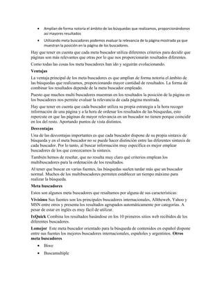 •   Amplían de forma notoria el ámbito de las búsquedas que realizamos, proporcionándonos
       así mayores resultados
   •   Utilizando meta buscadores podemos evaluar la relevancia de la página mostrada ya que
       muestran la posición en la página de los buscadores.
Hay que tener en cuenta que cada meta buscador utiliza diferentes criterios para decidir que
páginas son más relevantes que otras por lo que nos proporcionarán resultados diferentes.
Como todas las cosas los meta buscadores han ido y seguirán evolucionando.
Ventajas
La ventaja principal de los meta buscadores es que amplían de forma notoria el ámbito de
las búsquedas que realizamos, proporcionando mayor cantidad de resultados. La forma de
combinar los resultados depende de la meta buscador empleado.
Puesto que muchos multi buscadores muestran en los resultados la posición de la página en
los buscadores nos permite evaluar la relevancia de cada página mostrada.
Hay que tener en cuenta que cada buscador utiliza su propia estrategia a la hora recoger
información de una página y a la hora de ordenar los resultados de las búsquedas, esto
repercute en que las páginas de mayor relevancia en un buscador no tienen porque coincidir
en los del resto. Aportando puntos de vista distintos.
Desventajas
Una de las desventajas importantes es que cada buscador dispone de su propia sintaxis de
búsqueda y en el meta buscador no se puede hacer distinción entre las diferentes sintaxis de
cada buscador. Por lo tanto, al buscar información muy específica es mejor emplear
buscadores de los que conozcamos la sintaxis.
También hemos de reseñar, que no resulta muy claro qué criterios emplean los
multibuscadores para la ordenación de los resultados.
Al tener que buscar en varias fuentes, las búsquedas suelen tardar más que un buscador
normal. Muchos de los multibuscadores permiten establecer un tiempo máximo para
realizar la búsqueda.
Meta buscadores
Estos son algunos meta buscadores que resaltamos por alguna de sus características:
Vivísimo Sus fuentes son los principales buscadores internacionales, Alltheweb, Yahoo y
MSN entre otros y presenta los resultados agrupados automáticamente por categorías. A
pesar de estar en inglés es muy fácil de utilizar.
IxQuick Combina los resultados basándose en los 10 primeros sitios web recibidos de los
diferentes buscadores.
Lomejor Este meta buscador orientado para la búsqueda de contenidos en español dispone
entre sus fuentes los mejores buscadores internacionales, españoles y argentinos. Otros
meta buscadores
   •   Biwe
   •   Buscamultiple
 