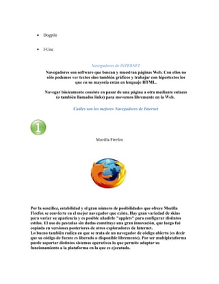 •   Dogpile


   •   I-Une


                                 Navegadores de INTERNET
        Navegadores son software que buscan y muestran páginas Web. Con ellos no
        sólo podemos ver textos sino también gráficos y trabajar con hipertextos los
                      que en su mayoría están en lenguaje HTML.

       Navegar básicamente consiste en pasar de una página a otra mediante enlaces
            (o también llamados links) para movernos libremente en la Web.

                       Cuáles son los mejores Navegadores de Internet




                                   Mozilla Firefox




Por la sencillez, estabilidad y el gran número de posibilidades que ofrece Mozilla
Firefox se convierte en el mejor navegador que existe. Hay gran variedad de skins
para variar su apariencia y es posible añadirle "applets" para configurar distintos
estilos. El uso de pestañas sin dudas constituye una gran innovación, que luego fué
copiada en versiones posteriores de otros exploradores de Internet.
Lo bueno también radica en que se trata de un navegador de código abierto (es decir
que su código de fuente es liberado o disponible libremente). Por ser multiplataforma
puede soportar distintos sistemas operativos lo que permite adaptar su
funcionamiento a la plataforma en la que es ejecutado.
 