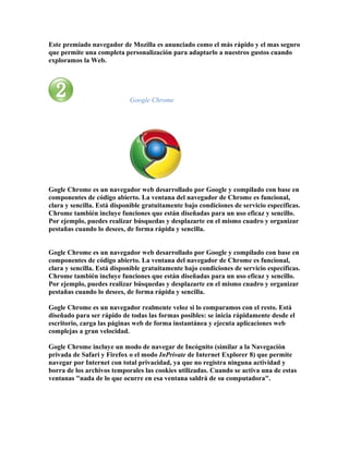 Este premiado navegador de Mozilla es anunciado como el más rápido y el mas seguro
que permite una completa personalización para adaptarlo a nuestros gustos cuando
exploramos la Web.




                            Google Chrome




Gogle Chrome es un navegador web desarrollado por Google y compilado con base en
componentes de código abierto. La ventana del navegador de Chrome es funcional,
clara y sencilla. Está disponible gratuitamente bajo condiciones de servicio específicas.
Chrome también incluye funciones que están diseñadas para un uso eficaz y sencillo.
Por ejemplo, puedes realizar búsquedas y desplazarte en el mismo cuadro y organizar
pestañas cuando lo desees, de forma rápida y sencilla.


Gogle Chrome es un navegador web desarrollado por Google y compilado con base en
componentes de código abierto. La ventana del navegador de Chrome es funcional,
clara y sencilla. Está disponible gratuitamente bajo condiciones de servicio específicas.
Chrome también incluye funciones que están diseñadas para un uso eficaz y sencillo.
Por ejemplo, puedes realizar búsquedas y desplazarte en el mismo cuadro y organizar
pestañas cuando lo desees, de forma rápida y sencilla.

Gogle Chrome es un navegador realmente veloz si lo comparamos con el resto. Está
diseñado para ser rápido de todas las formas posibles: se inicia rápidamente desde el
escritorio, carga las páginas web de forma instantánea y ejecuta aplicaciones web
complejas a gran velocidad.

Gogle Chrome incluye un modo de navegar de Incógnito (similar a la Navegación
privada de Safari y Firefox o el modo InPrivate de Internet Explorer 8) que permite
navegar por Internet con total privacidad, ya que no registra ninguna actividad y
borra de los archivos temporales las cookies utilizadas. Cuando se activa una de estas
ventanas "nada de lo que ocurre en esa ventana saldrá de su computadora".
 