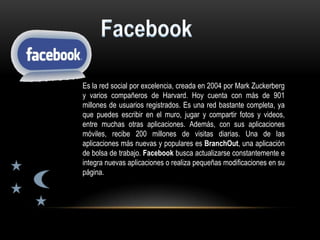 Es la red social por excelencia, creada en 2004 por Mark Zuckerberg
y varios compañeros de Harvard. Hoy cuenta con más de 901
millones de usuarios registrados. Es una red bastante completa, ya
que puedes escribir en el muro, jugar y compartir fotos y videos,
entre muchas otras aplicaciones. Además, con sus aplicaciones
móviles, recibe 200 millones de visitas diarias. Una de las
aplicaciones más nuevas y populares es BranchOut, una aplicación
de bolsa de trabajo. Facebook busca actualizarse constantemente e
integra nuevas aplicaciones o realiza pequeñas modificaciones en su
página.
 