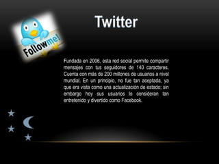 Fundada en 2006, esta red social permite compartir
mensajes con tus seguidores de 140 caracteres.
Cuenta con más de 200 millones de usuarios a nivel
mundial. En un principio, no fue tan aceptada, ya
que era vista como una actualización de estado; sin
embargo hoy sus usuarios lo consideran tan
entretenido y divertido como Facebook.
 