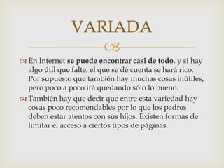 VARIADA
                  
 En Internet se puede encontrar casi de todo, y si hay
  algo útil que falte, el que se dé cuenta se hará rico.
  Por supuesto que también hay muchas cosas inútiles,
  pero poco a poco irá quedando sólo lo bueno.
 También hay que decir que entre esta variedad hay
  cosas poco recomendables por lo que los padres
  deben estar atentos con sus hijos. Existen formas de
  limitar el acceso a ciertos tipos de páginas.
 
