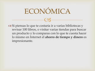 ECONÓMICA
               
 Si piensas lo que te costaría ir a varias bibliotecas y
  revisar 100 libros, o visitar varias tiendas para buscar
  un producto y lo comparas con lo que te cuesta hacer
  lo mismo en Internet el ahorro de tiempo y dinero es
  impresionante.
 