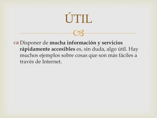 ÚTIL
                      
 Disponer de mucha información y servicios
  rápidamente accesibles es, sin duda, algo útil. Hay
  muchos ejemplos sobre cosas que son más fáciles a
  través de Internet.
 