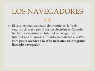 LOS NAVEGADORES
         
 El servicio más utilizado de Internet es la Web,
  seguido de cerca por el correo electrónico. Cuando
  hablamos de entrar en Internet o navegar por
  Internet nos estamos refiriendo en realidad a la Web.
  Para poder acceder a la Web necesitas un programa
  llamado navegador.
 