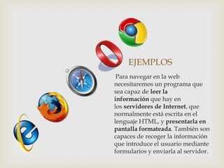 EJEMPLOS
 Para navegar en la web
necesitaremos un programa que
sea capaz de leer la
información que hay en
los servidores de Internet, que
normalmente está escrita en el
lenguaje HTML, y presentarla en
pantalla formateada. También son
capaces de recoger la información
que introduce el usuario mediante
formularios y enviarla al servidor.
 