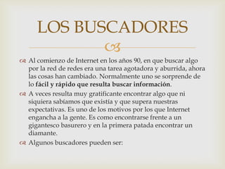 LOS BUSCADORES
            
 Al comienzo de Internet en los años 90, en que buscar algo
  por la red de redes era una tarea agotadora y aburrida, ahora
  las cosas han cambiado. Normalmente uno se sorprende de
  lo fácil y rápido que resulta buscar información.
 A veces resulta muy gratificante encontrar algo que ni
  siquiera sabíamos que existía y que supera nuestras
  expectativas. Es uno de los motivos por los que Internet
  engancha a la gente. Es como encontrarse frente a un
  gigantesco basurero y en la primera patada encontrar un
  diamante.
 Algunos buscadores pueden ser:
 